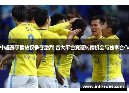 中超赛事播放权争夺激烈 各大平台竞逐转播机会与独家合作